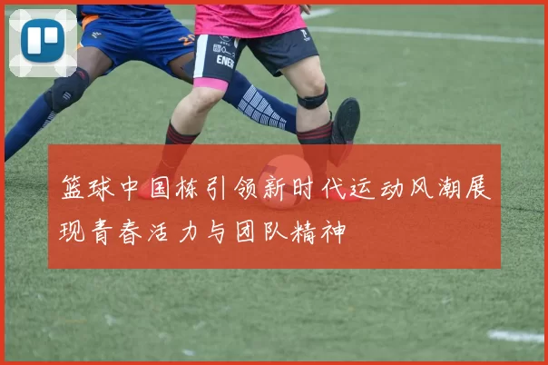 篮球中国栋引领新时代运动风潮展现青春活力与团队精神