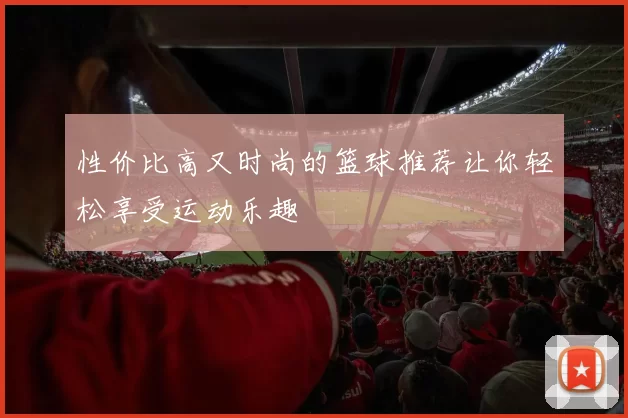 性价比高又时尚的篮球推荐让你轻松享受运动乐趣